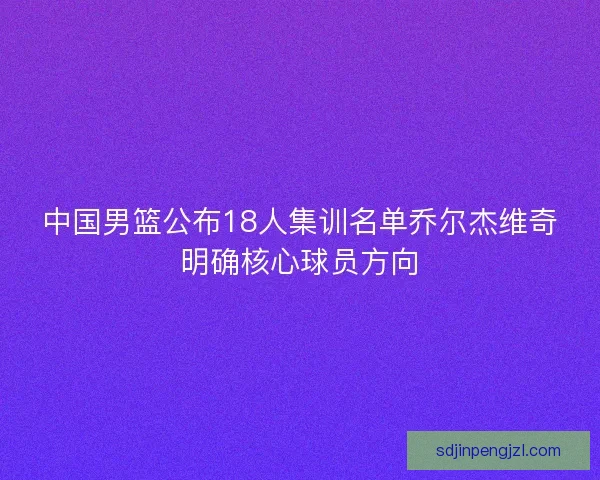 中国男篮公布18人集训名单乔尔杰维奇明确核心球员方向