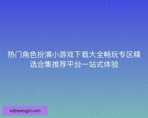 热门角色扮演小游戏下载大全畅玩专区精选合集推荐平台一站式体验