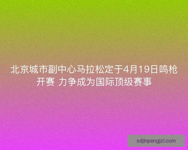 北京城市副中心马拉松定于4月19日鸣枪开赛 力争成为国际顶级赛事