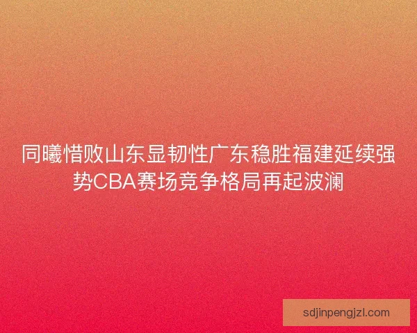 同曦惜败山东显韧性广东稳胜福建延续强势CBA赛场竞争格局再起波澜