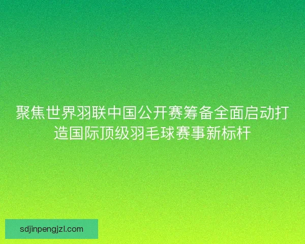 聚焦世界羽联中国公开赛筹备全面启动打造国际顶级羽毛球赛事新标杆